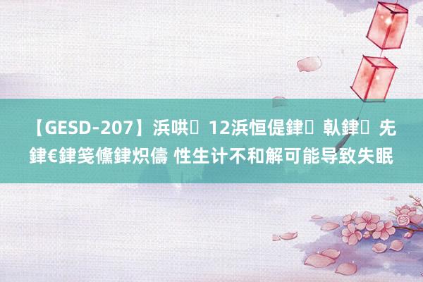【GESD-207】浜哄12浜恒偍銉倝銉兂銉€銉笺儵銉炽儔 性生计不和解可能导致失眠