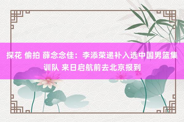 探花 偷拍 薛念念佳：李添荣递补入选中国男篮集训队 来日启航前去北京报到