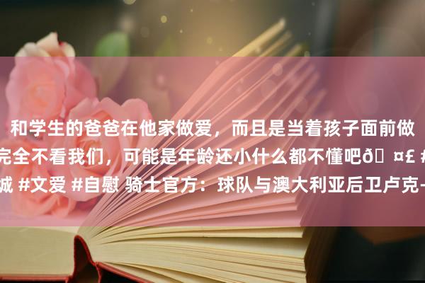 和学生的爸爸在他家做爱，而且是当着孩子面前做爱，太刺激了，孩子完全不看我们，可能是年龄还小什么都不懂吧🤣 #同城 #文爱 #自慰 骑士官方：球队与澳大利亚后卫卢克-特雷弗斯签下一份双向契约