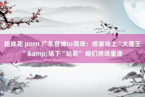 姐妹花 porn 广东官博to周琦：感谢场上“大魔王”&场下“站哥” 咱们球场重逢