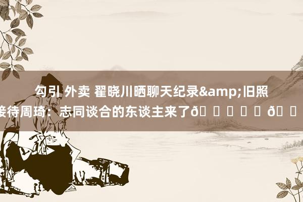 勾引 外卖 翟晓川晒聊天纪录&旧照接待周琦：志同谈合的东谈主来了😎❤️👏