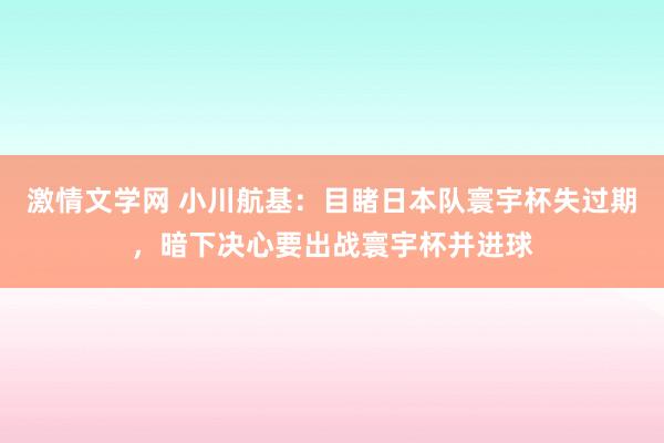 激情文学网 小川航基：目睹日本队寰宇杯失过期，暗下决心要出战寰宇杯并进球
