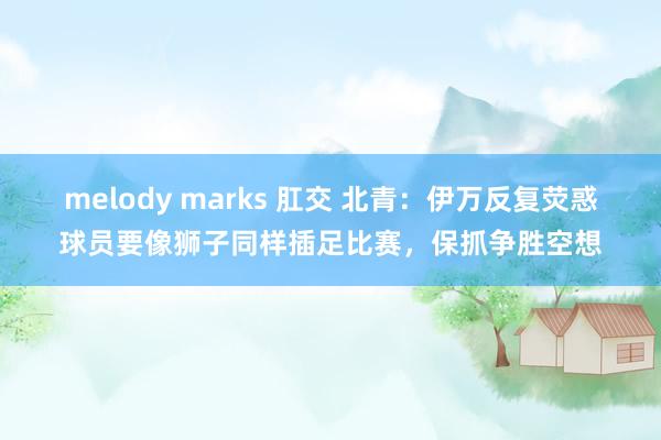 melody marks 肛交 北青：伊万反复荧惑球员要像狮子同样插足比赛，保抓争胜空想