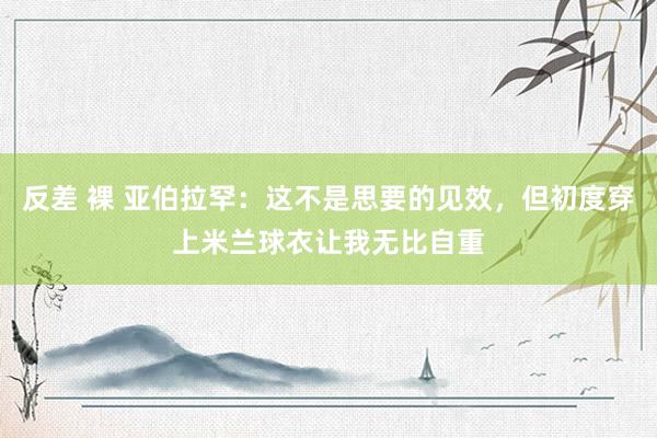 反差 裸 亚伯拉罕：这不是思要的见效，但初度穿上米兰球衣让我无比自重