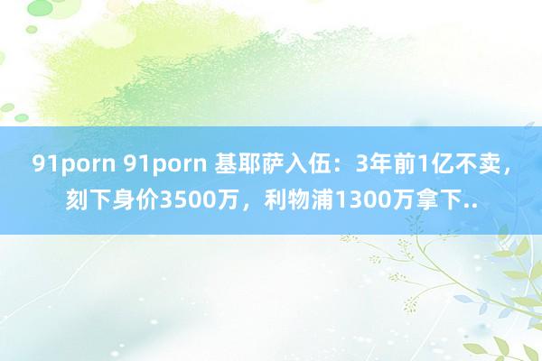 91porn 91porn 基耶萨入伍：3年前1亿不卖，刻下身价3500万，利物浦1300万拿下..
