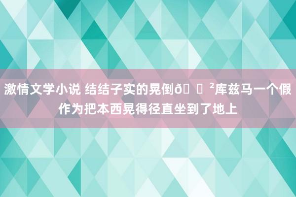 激情文学小说 结结子实的晃倒😲库兹马一个假作为把本西晃得径直坐到了地上