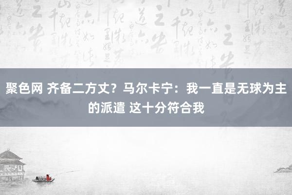 聚色网 齐备二方丈？马尔卡宁：我一直是无球为主的派遣 这十分符合我