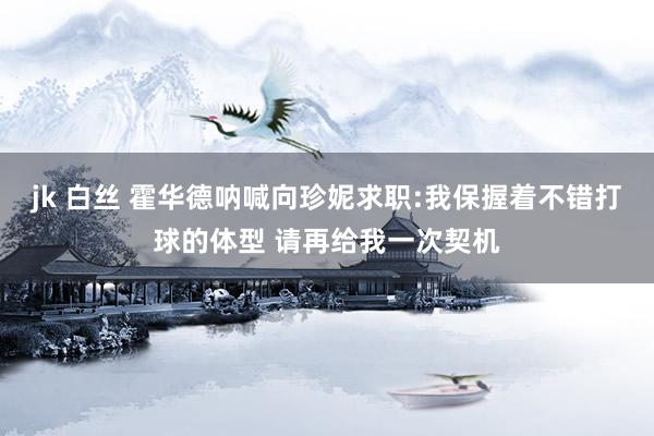jk 白丝 霍华德呐喊向珍妮求职:我保握着不错打球的体型 请再给我一次契机