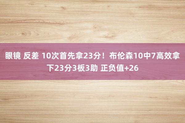 眼镜 反差 10次首先拿23分！布伦森10中7高效拿下23分3板3助 正负值+26
