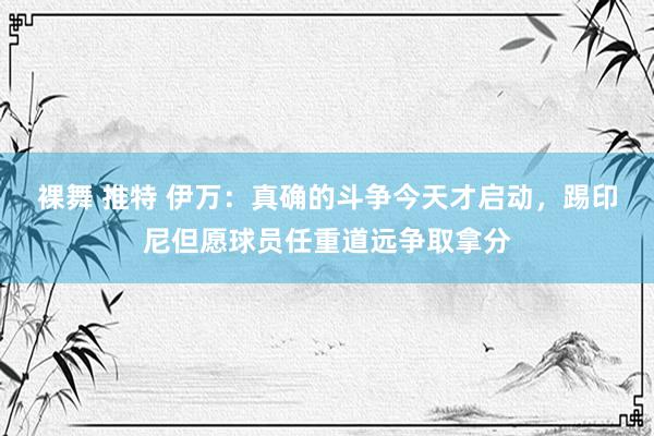 裸舞 推特 伊万：真确的斗争今天才启动，踢印尼但愿球员任重道远争取拿分