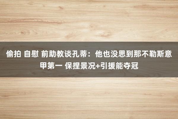 偷拍 自慰 前助教谈孔蒂：他也没思到那不勒斯意甲第一 保捏景况+引援能夺冠
