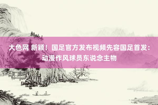 大色网 新颖！国足官方发布视频先容国足首发：动漫作风球员东说念主物