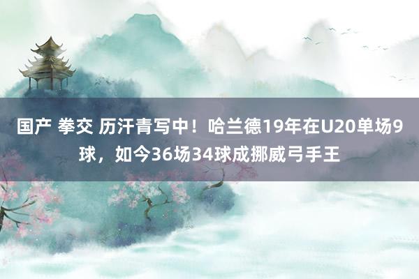 国产 拳交 历汗青写中！哈兰德19年在U20单场9球，如今36场34球成挪威弓手王