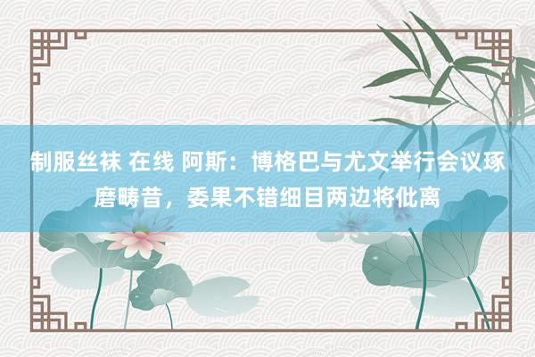 制服丝袜 在线 阿斯：博格巴与尤文举行会议琢磨畴昔，委果不错细目两边将仳离
