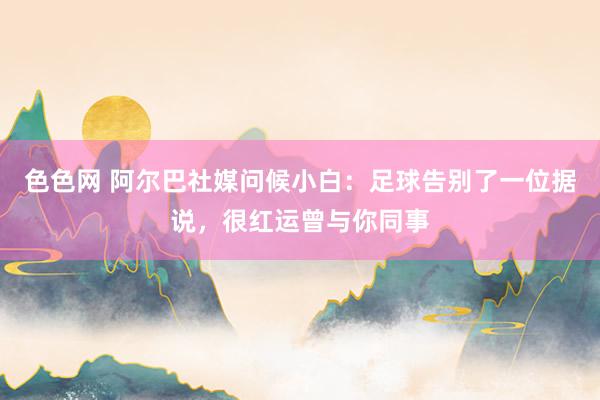 色色网 阿尔巴社媒问候小白：足球告别了一位据说，很红运曾与你同事