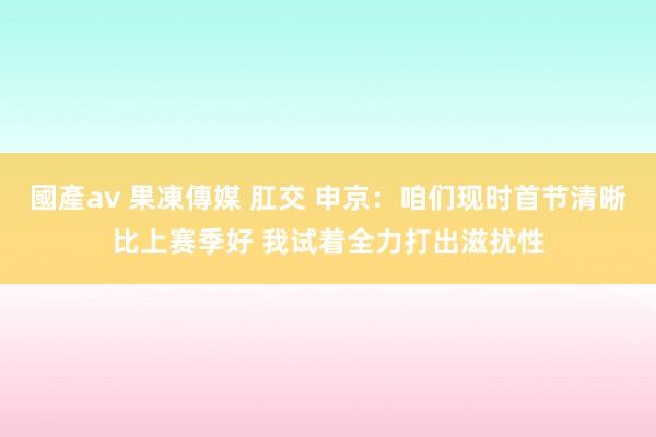 國產av 果凍傳媒 肛交 申京：咱们现时首节清晰比上赛季好 我试着全力打出滋扰性