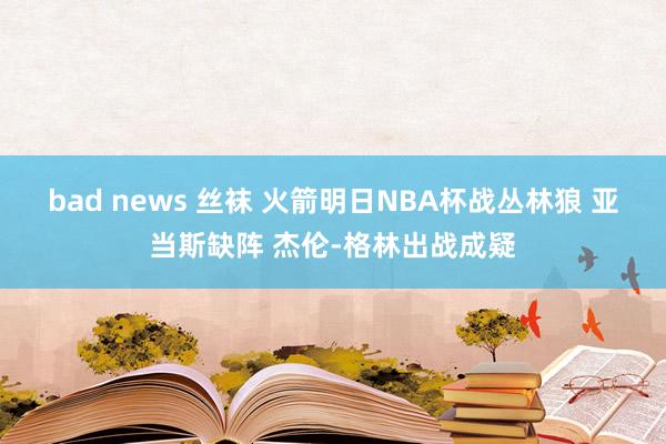 bad news 丝袜 火箭明日NBA杯战丛林狼 亚当斯缺阵 杰伦-格林出战成疑
