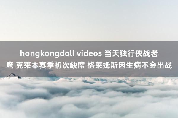 hongkongdoll videos 当天独行侠战老鹰 克莱本赛季初次缺席 格莱姆斯因生病不会出战
