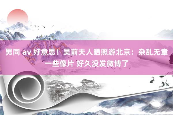 男同 av 好意思！吴前夫人晒照游北京：杂乱无章一些像片 好久没发微博了