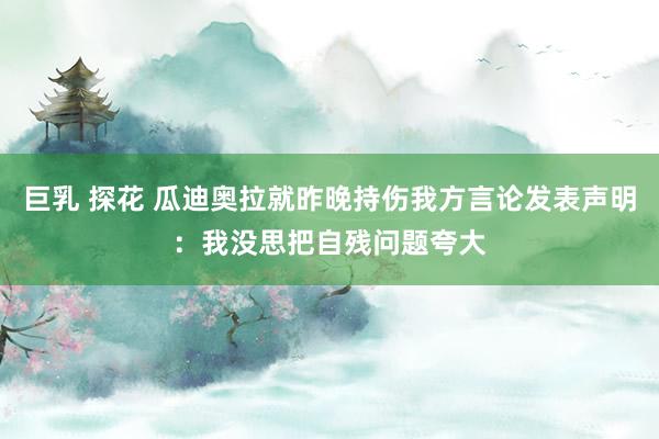 巨乳 探花 瓜迪奥拉就昨晚持伤我方言论发表声明：我没思把自残问题夸大