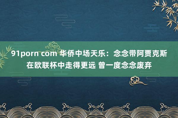91porn com 华侨中场天乐：念念带阿贾克斯在欧联杯中走得更远 曾一度念念