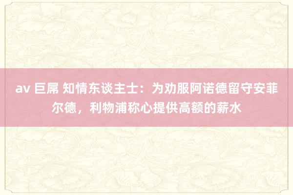 av 巨屌 知情东谈主士：为劝服阿诺德留守安菲尔德，利物浦称心提供高额的薪水
