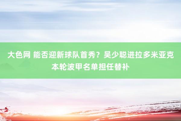 大色网 能否迎新球队首秀？吴少聪进拉多米亚克本轮波甲名单担任替补