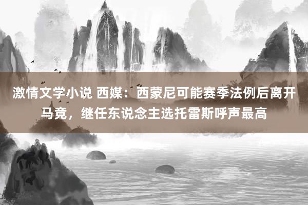 激情文学小说 西媒：西蒙尼可能赛季法例后离开马竞，继任东说念主选托雷斯呼声最高