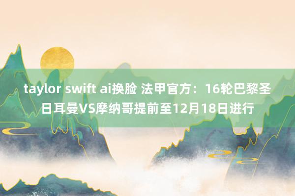 taylor swift ai换脸 法甲官方：16轮巴黎圣日耳曼VS摩纳哥提前至