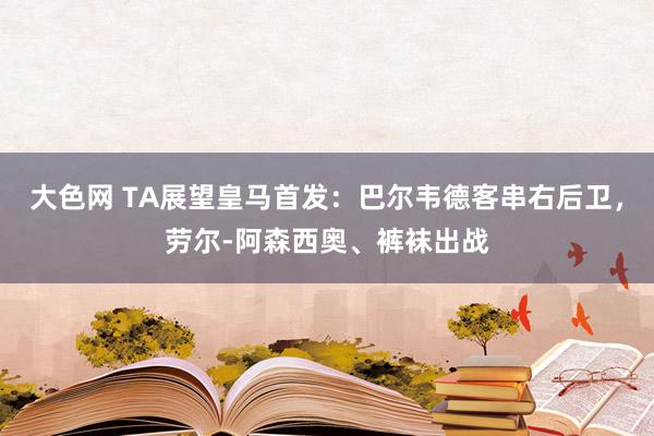 大色网 TA展望皇马首发：巴尔韦德客串右后卫，劳尔-阿森西奥、裤袜出战