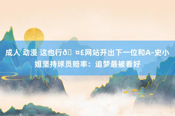 成人 动漫 这也行🤣网站开出下一位和A-史小姐坚持球员赔率：追梦最被看好