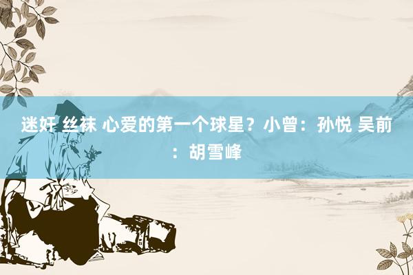 迷奸 丝袜 心爱的第一个球星？小曾：孙悦 吴前：胡雪峰