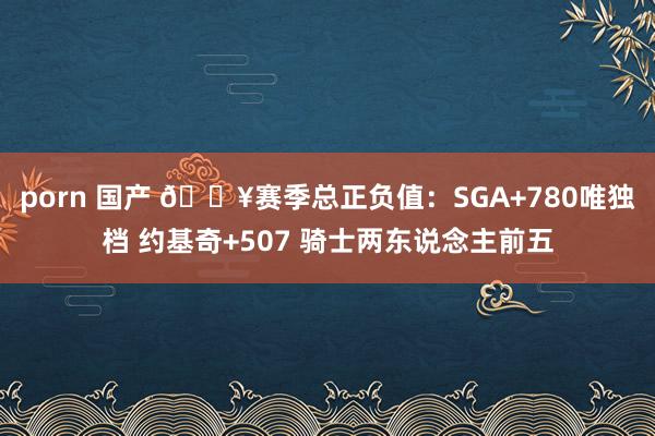 porn 国产 🔥赛季总正负值：SGA+780唯独档 约基奇+507 骑士两东说