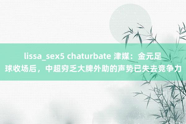 lissa_sex5 chaturbate 津媒：金元足球收场后，中超穷乏大牌外