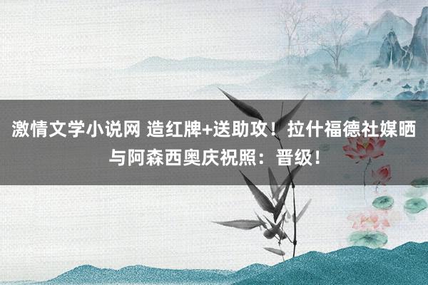 激情文学小说网 造红牌+送助攻！拉什福德社媒晒与阿森西奥庆祝照：晋级！