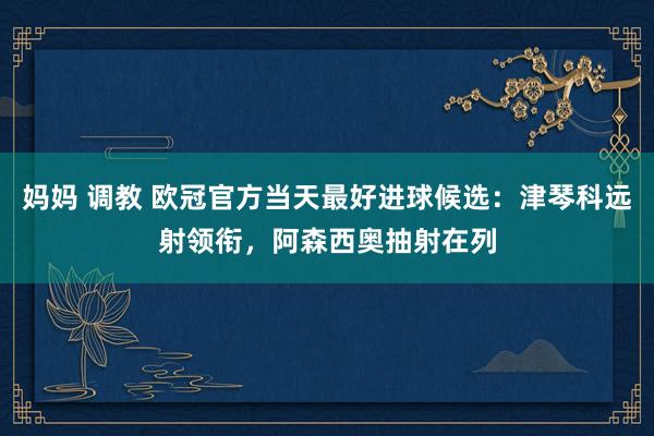 妈妈 调教 欧冠官方当天最好进球候选：津琴科远射领衔，阿森西奥抽射在列