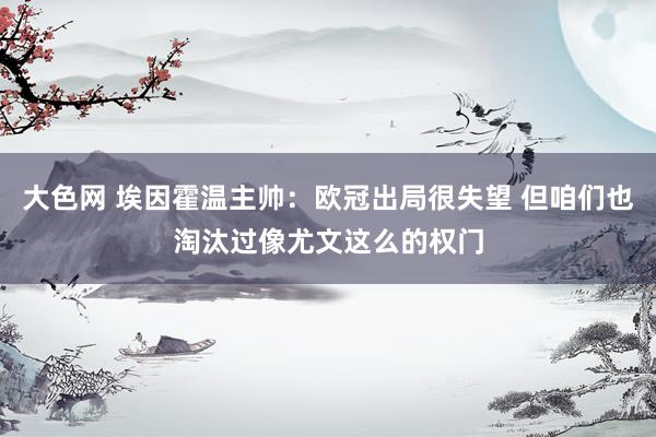 大色网 埃因霍温主帅：欧冠出局很失望 但咱们也淘汰过像尤文这么的权门