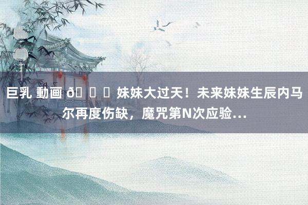 巨乳 動画 😘妹妹大过天！未来妹妹生辰内马尔再度伤缺，魔咒第N次应验…