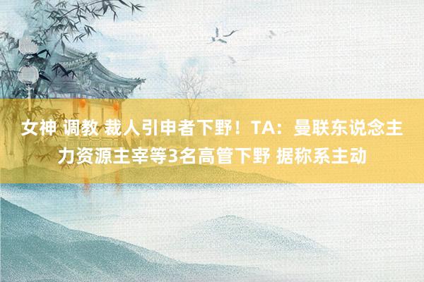 女神 调教 裁人引申者下野！TA：曼联东说念主力资源主宰等3名高管下野 据称系主