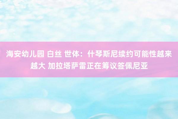海安幼儿园 白丝 世体：什琴斯尼续约可能性越来越大 加拉塔萨雷正在筹议签佩尼亚