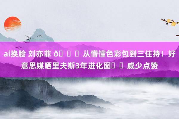 ai换脸 刘亦菲 😂从懵懂色彩包到三住持！好意思媒晒里夫斯3年进化图➡️威少点赞