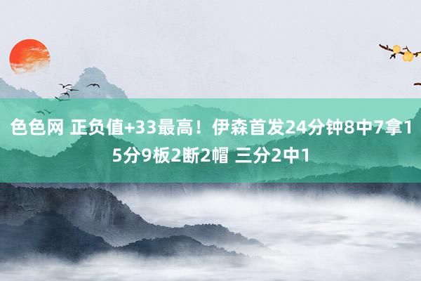 色色网 正负值+33最高！伊森首发24分钟8中7拿15分9板2断2帽 三分2中1