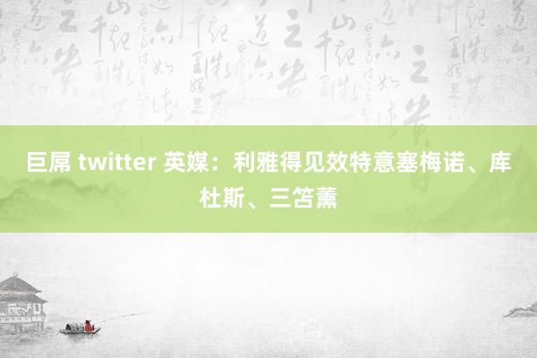 巨屌 twitter 英媒：利雅得见效特意塞梅诺、库杜斯、三笘薰