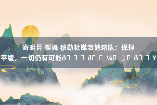 寄明月 裸舞 穆勒社媒激勉球队：保捏平缓，一切仍有可能🏋🏼‍♂️🔥