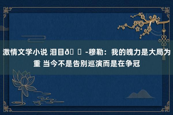 激情文学小说 泪目😭穆勒：我的魄力是大局为重 当今不是告别巡演而是在争冠