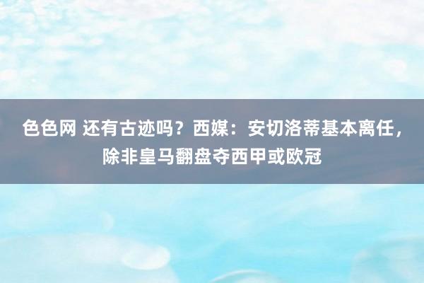 色色网 还有古迹吗？西媒：安切洛蒂基本离任，除非皇马翻盘夺西甲或欧冠