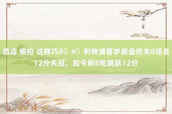 酒店 偷拍 这样巧🤔利物浦客岁崩盘终末8场丢12分失冠，如今剩8轮跳跃12分