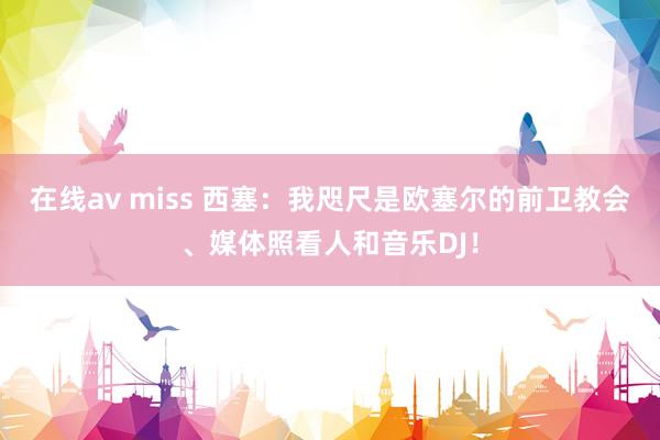在线av miss 西塞：我咫尺是欧塞尔的前卫教会、媒体照看人和音乐DJ！